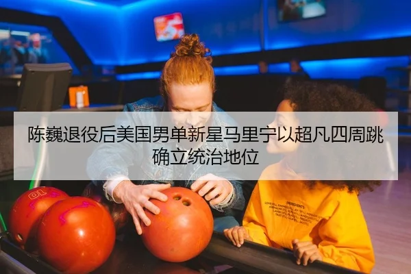 陈巍退役后美国男单新星马里宁以超凡四周跳确立统治地位